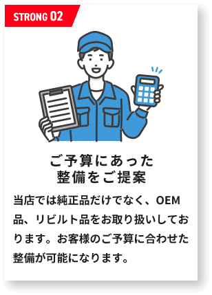 ご予算にあった 整備をご提案当店では純正品だけでなく、OEM品、リビルト品をお取り扱いしております。お客様のご予算に合わせた整備が可能になります。