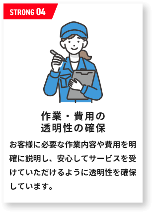 作業・費用の 透明性の確保お客様に必要な作業内容や費用を明確に説明し、安心してサービスを受けていただけるように透明性を確保しています。