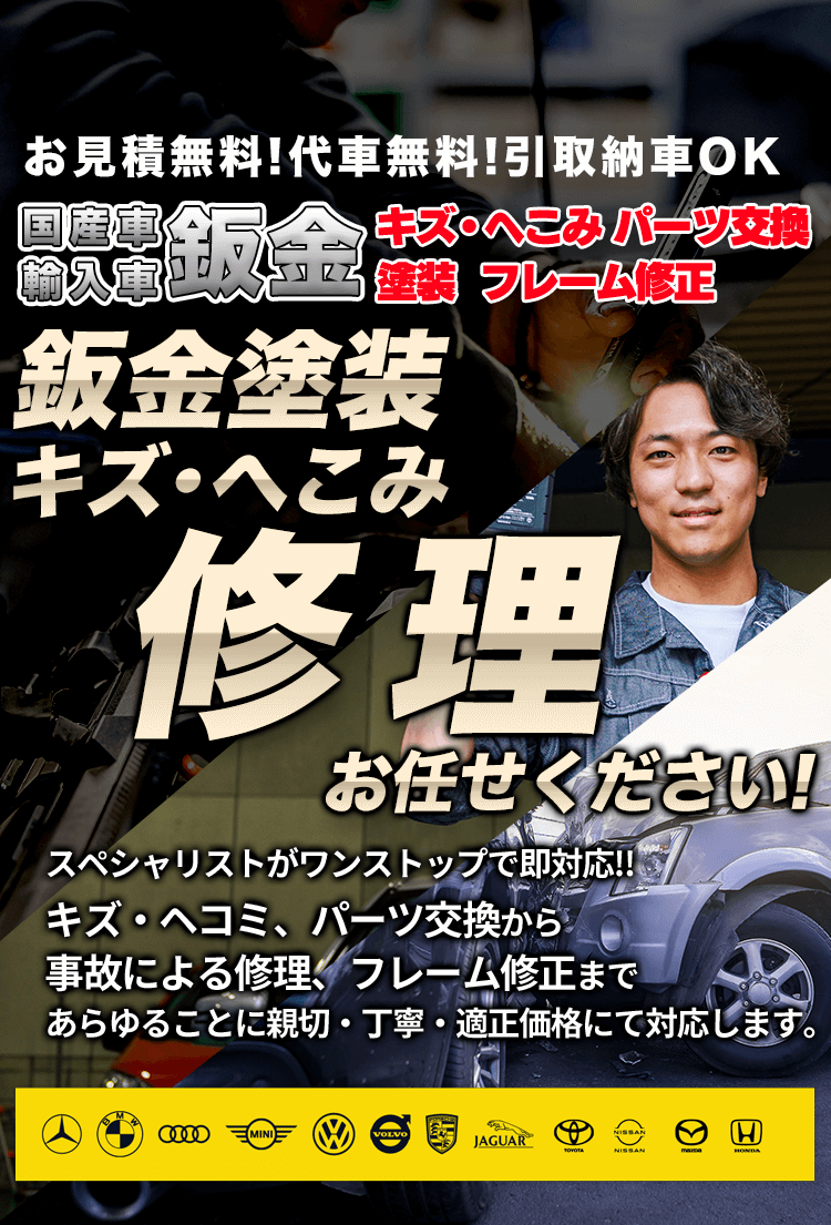 国産車・輸入車鈑金お見積無料!代車無料!引取納車OKキズ・へこみ パーツ交換 塗装 フレーム修正鈑金塗装キズ・へこみ修理スペシャリストがワンストップで即対応!!
キズ・ヘコミ、パーツ交換から事故による修理、フレーム修正まであらゆることに親切・丁寧・適正価格にて対応します。