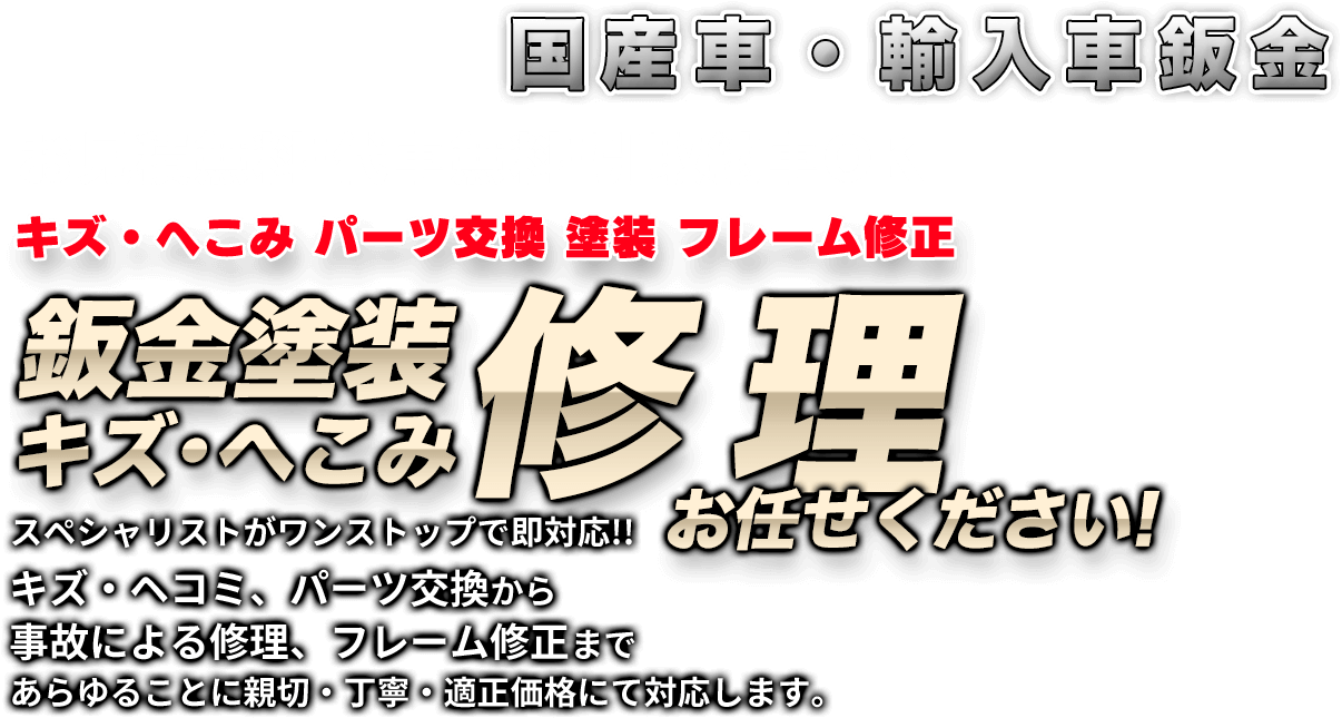 国産車・輸入車鈑金お見積無料!代車無料!引取納車OKキズ・へこみ パーツ交換 塗装 フレーム修正鈑金塗装キズ・へこみ修理スペシャリストがワンストップで即対応!!
キズ・ヘコミ、パーツ交換から事故による修理、フレーム修正まであらゆることに親切・丁寧・適正価格にて対応します。